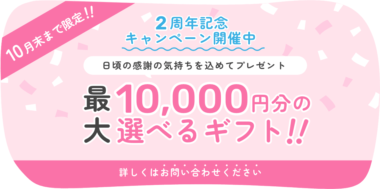 10月末まで限定！！ 2周年記念キャンペーン開催中 日頃の感謝の気持ちを込めてプレゼント 最大10,000円分の選べるギフト！！ 詳しくはお問い合わせください