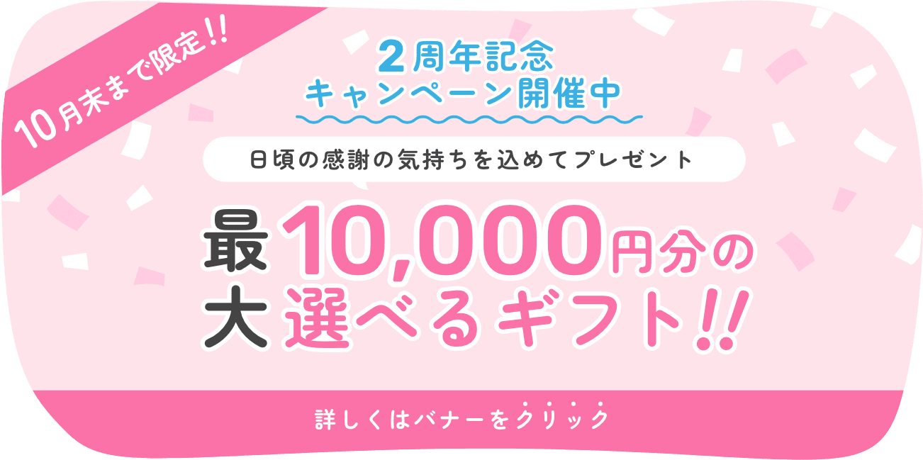 10月末まで限定!! 2周年記念キャンペーン開催中 日頃の感謝の気持ちを込めてプレゼント 最大10,000円分の選べるギフト!! 詳しくはバナーをクリック